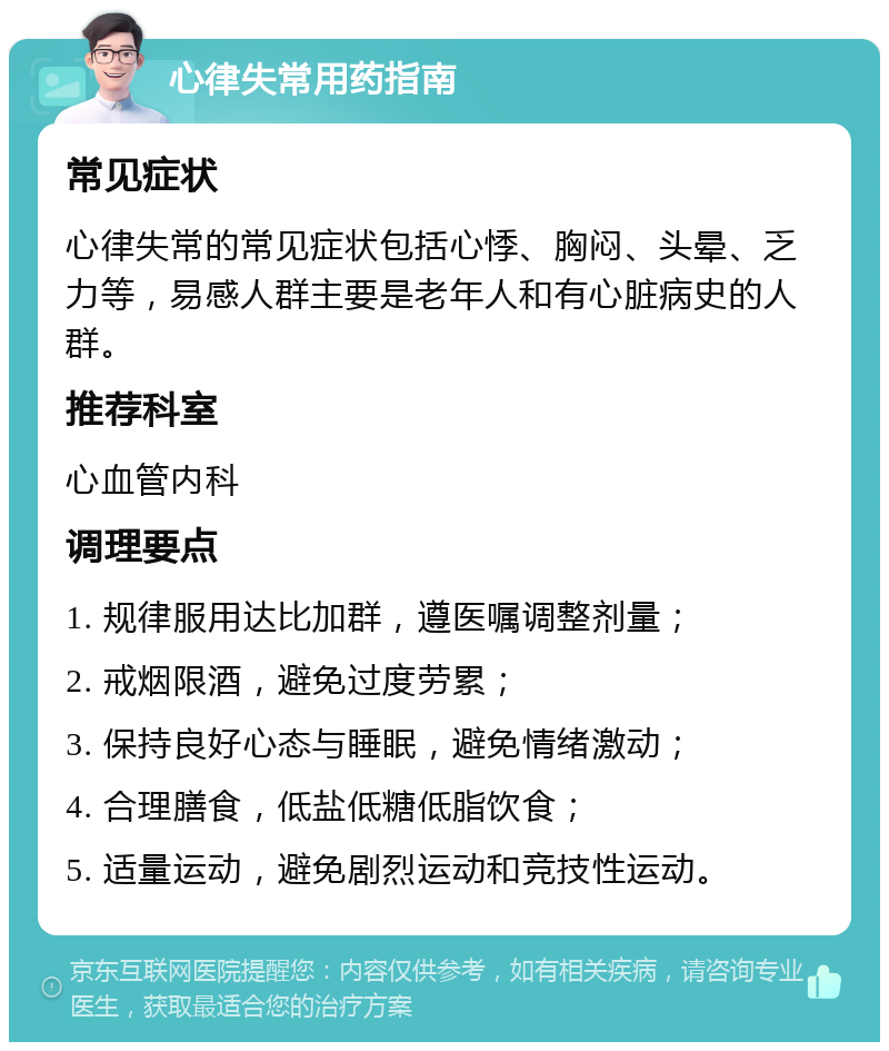 心律失常用药指南 常见症状 心律失常的常见症状包括心悸、胸闷、头晕、乏力等，易感人群主要是老年人和有心脏病史的人群。 推荐科室 心血管内科 调理要点 1. 规律服用达比加群，遵医嘱调整剂量； 2. 戒烟限酒，避免过度劳累； 3. 保持良好心态与睡眠，避免情绪激动； 4. 合理膳食，低盐低糖低脂饮食； 5. 适量运动，避免剧烈运动和竞技性运动。