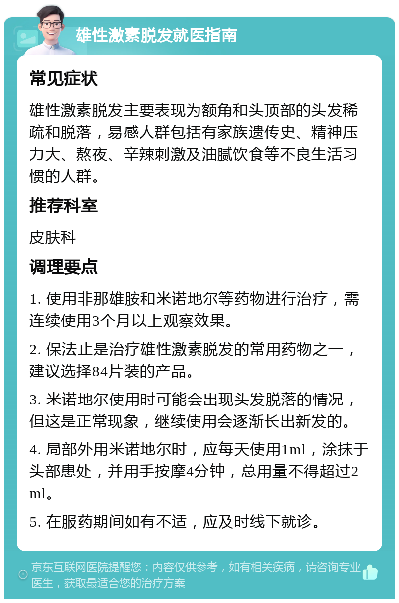 雄性激素脱发就医指南 常见症状 雄性激素脱发主要表现为额角和头顶部的头发稀疏和脱落，易感人群包括有家族遗传史、精神压力大、熬夜、辛辣刺激及油腻饮食等不良生活习惯的人群。 推荐科室 皮肤科 调理要点 1. 使用非那雄胺和米诺地尔等药物进行治疗，需连续使用3个月以上观察效果。 2. 保法止是治疗雄性激素脱发的常用药物之一，建议选择84片装的产品。 3. 米诺地尔使用时可能会出现头发脱落的情况，但这是正常现象，继续使用会逐渐长出新发的。 4. 局部外用米诺地尔时，应每天使用1ml，涂抹于头部患处，并用手按摩4分钟，总用量不得超过2ml。 5. 在服药期间如有不适，应及时线下就诊。