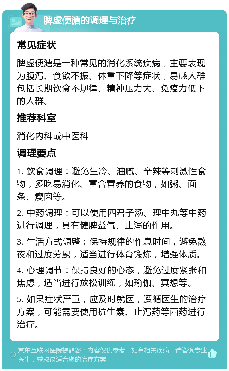 脾虚便溏的调理与治疗 常见症状 脾虚便溏是一种常见的消化系统疾病，主要表现为腹泻、食欲不振、体重下降等症状，易感人群包括长期饮食不规律、精神压力大、免疫力低下的人群。 推荐科室 消化内科或中医科 调理要点 1. 饮食调理：避免生冷、油腻、辛辣等刺激性食物，多吃易消化、富含营养的食物，如粥、面条、瘦肉等。 2. 中药调理：可以使用四君子汤、理中丸等中药进行调理，具有健脾益气、止泻的作用。 3. 生活方式调整：保持规律的作息时间，避免熬夜和过度劳累，适当进行体育锻炼，增强体质。 4. 心理调节：保持良好的心态，避免过度紧张和焦虑，适当进行放松训练，如瑜伽、冥想等。 5. 如果症状严重，应及时就医，遵循医生的治疗方案，可能需要使用抗生素、止泻药等西药进行治疗。