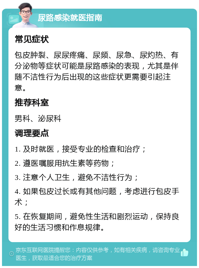 尿路感染就医指南 常见症状 包皮肿裂、尿尿疼痛、尿频、尿急、尿灼热、有分泌物等症状可能是尿路感染的表现，尤其是伴随不洁性行为后出现的这些症状更需要引起注意。 推荐科室 男科、泌尿科 调理要点 1. 及时就医，接受专业的检查和治疗； 2. 遵医嘱服用抗生素等药物； 3. 注意个人卫生，避免不洁性行为； 4. 如果包皮过长或有其他问题，考虑进行包皮手术； 5. 在恢复期间，避免性生活和剧烈运动，保持良好的生活习惯和作息规律。