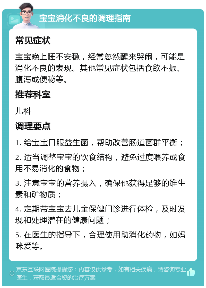 宝宝消化不良的调理指南 常见症状 宝宝晚上睡不安稳，经常忽然醒来哭闹，可能是消化不良的表现。其他常见症状包括食欲不振、腹泻或便秘等。 推荐科室 儿科 调理要点 1. 给宝宝口服益生菌，帮助改善肠道菌群平衡； 2. 适当调整宝宝的饮食结构，避免过度喂养或食用不易消化的食物； 3. 注意宝宝的营养摄入，确保他获得足够的维生素和矿物质； 4. 定期带宝宝去儿童保健门诊进行体检，及时发现和处理潜在的健康问题； 5. 在医生的指导下，合理使用助消化药物，如妈咪爱等。