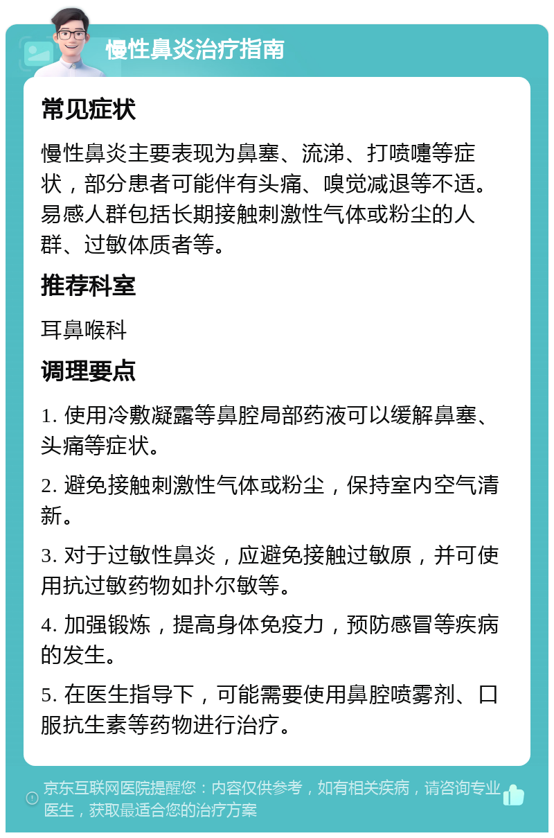 慢性鼻炎治疗指南 常见症状 慢性鼻炎主要表现为鼻塞、流涕、打喷嚏等症状，部分患者可能伴有头痛、嗅觉减退等不适。易感人群包括长期接触刺激性气体或粉尘的人群、过敏体质者等。 推荐科室 耳鼻喉科 调理要点 1. 使用冷敷凝露等鼻腔局部药液可以缓解鼻塞、头痛等症状。 2. 避免接触刺激性气体或粉尘，保持室内空气清新。 3. 对于过敏性鼻炎，应避免接触过敏原，并可使用抗过敏药物如扑尔敏等。 4. 加强锻炼，提高身体免疫力，预防感冒等疾病的发生。 5. 在医生指导下，可能需要使用鼻腔喷雾剂、口服抗生素等药物进行治疗。