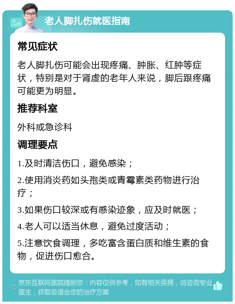 老人脚扎伤就医指南 常见症状 老人脚扎伤可能会出现疼痛、肿胀、红肿等症状，特别是对于肾虚的老年人来说，脚后跟疼痛可能更为明显。 推荐科室 外科或急诊科 调理要点 1.及时清洁伤口，避免感染； 2.使用消炎药如头孢类或青霉素类药物进行治疗； 3.如果伤口较深或有感染迹象，应及时就医； 4.老人可以适当休息，避免过度活动； 5.注意饮食调理，多吃富含蛋白质和维生素的食物，促进伤口愈合。