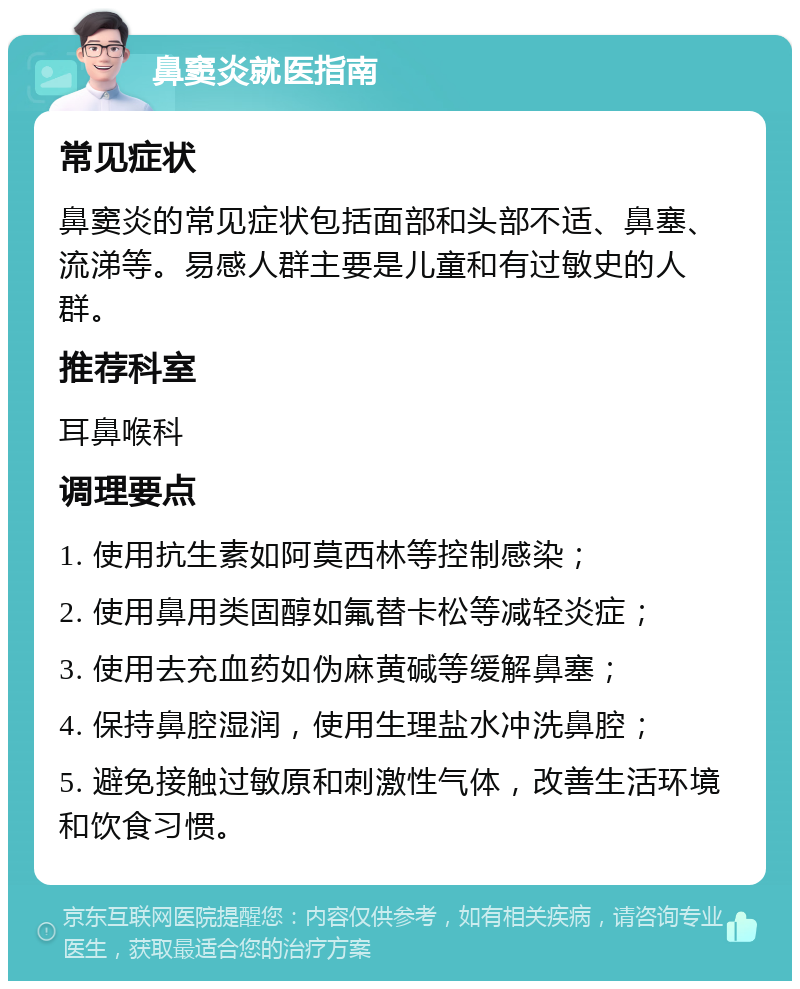 鼻窦炎就医指南 常见症状 鼻窦炎的常见症状包括面部和头部不适、鼻塞、流涕等。易感人群主要是儿童和有过敏史的人群。 推荐科室 耳鼻喉科 调理要点 1. 使用抗生素如阿莫西林等控制感染； 2. 使用鼻用类固醇如氟替卡松等减轻炎症； 3. 使用去充血药如伪麻黄碱等缓解鼻塞； 4. 保持鼻腔湿润，使用生理盐水冲洗鼻腔； 5. 避免接触过敏原和刺激性气体，改善生活环境和饮食习惯。