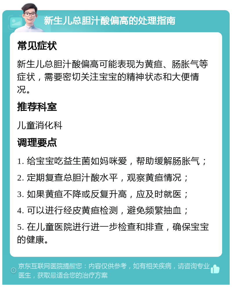 新生儿总胆汁酸偏高的处理指南 常见症状 新生儿总胆汁酸偏高可能表现为黄疸、肠胀气等症状，需要密切关注宝宝的精神状态和大便情况。 推荐科室 儿童消化科 调理要点 1. 给宝宝吃益生菌如妈咪爱，帮助缓解肠胀气； 2. 定期复查总胆汁酸水平，观察黄疸情况； 3. 如果黄疸不降或反复升高，应及时就医； 4. 可以进行经皮黄疸检测，避免频繁抽血； 5. 在儿童医院进行进一步检查和排查，确保宝宝的健康。