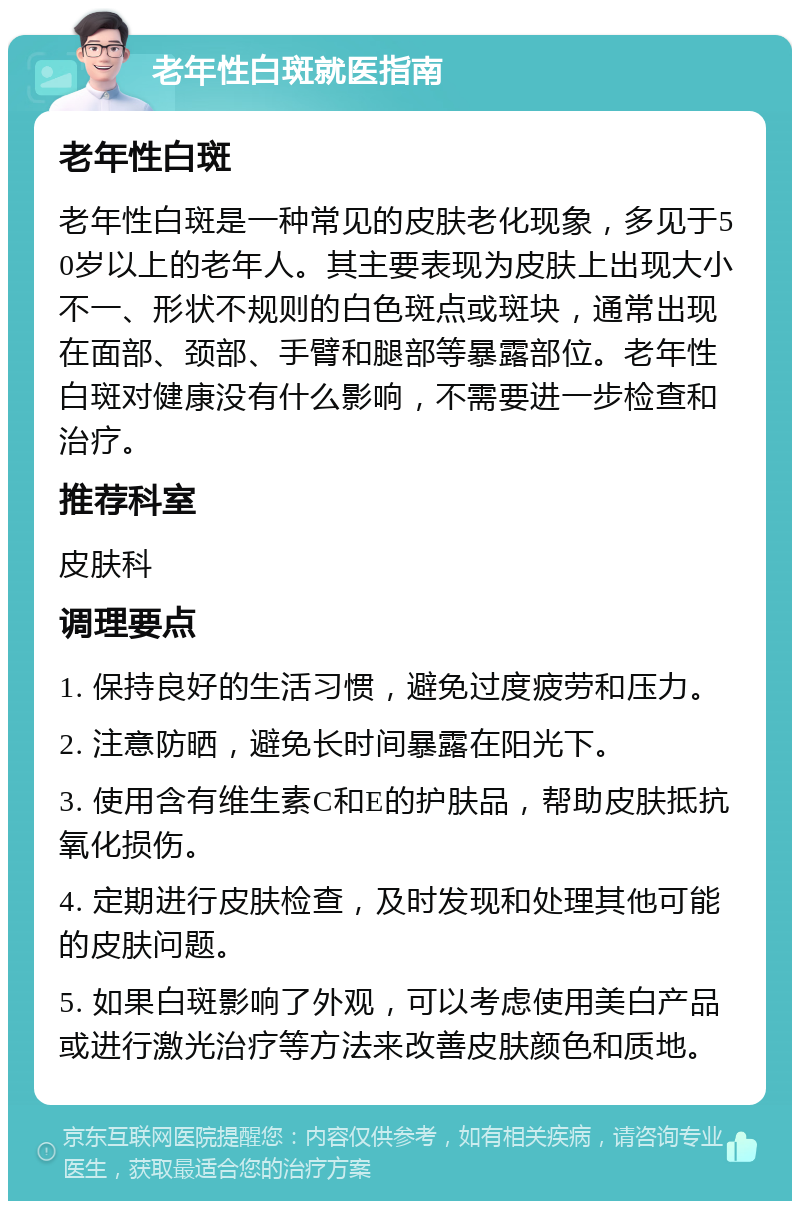 老年性白斑就医指南 老年性白斑 老年性白斑是一种常见的皮肤老化现象，多见于50岁以上的老年人。其主要表现为皮肤上出现大小不一、形状不规则的白色斑点或斑块，通常出现在面部、颈部、手臂和腿部等暴露部位。老年性白斑对健康没有什么影响，不需要进一步检查和治疗。 推荐科室 皮肤科 调理要点 1. 保持良好的生活习惯，避免过度疲劳和压力。 2. 注意防晒，避免长时间暴露在阳光下。 3. 使用含有维生素C和E的护肤品，帮助皮肤抵抗氧化损伤。 4. 定期进行皮肤检查，及时发现和处理其他可能的皮肤问题。 5. 如果白斑影响了外观，可以考虑使用美白产品或进行激光治疗等方法来改善皮肤颜色和质地。