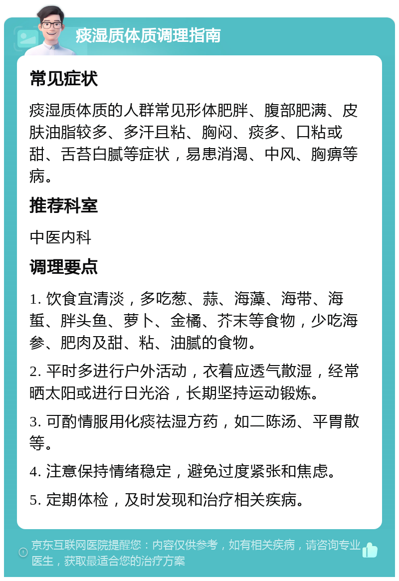 痰湿质体质调理指南 常见症状 痰湿质体质的人群常见形体肥胖、腹部肥满、皮肤油脂较多、多汗且粘、胸闷、痰多、口粘或甜、舌苔白腻等症状，易患消渴、中风、胸痹等病。 推荐科室 中医内科 调理要点 1. 饮食宜清淡，多吃葱、蒜、海藻、海带、海蜇、胖头鱼、萝卜、金橘、芥末等食物，少吃海参、肥肉及甜、粘、油腻的食物。 2. 平时多进行户外活动，衣着应透气散湿，经常晒太阳或进行日光浴，长期坚持运动锻炼。 3. 可酌情服用化痰祛湿方药，如二陈汤、平胃散等。 4. 注意保持情绪稳定，避免过度紧张和焦虑。 5. 定期体检，及时发现和治疗相关疾病。