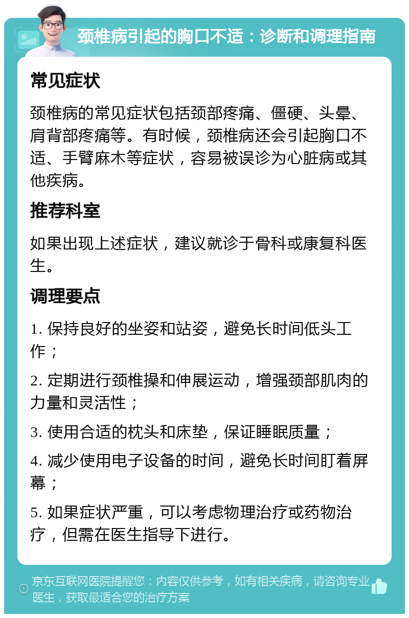 颈椎病引起的胸口不适：诊断和调理指南 常见症状 颈椎病的常见症状包括颈部疼痛、僵硬、头晕、肩背部疼痛等。有时候，颈椎病还会引起胸口不适、手臂麻木等症状，容易被误诊为心脏病或其他疾病。 推荐科室 如果出现上述症状，建议就诊于骨科或康复科医生。 调理要点 1. 保持良好的坐姿和站姿，避免长时间低头工作； 2. 定期进行颈椎操和伸展运动，增强颈部肌肉的力量和灵活性； 3. 使用合适的枕头和床垫，保证睡眠质量； 4. 减少使用电子设备的时间，避免长时间盯着屏幕； 5. 如果症状严重，可以考虑物理治疗或药物治疗，但需在医生指导下进行。