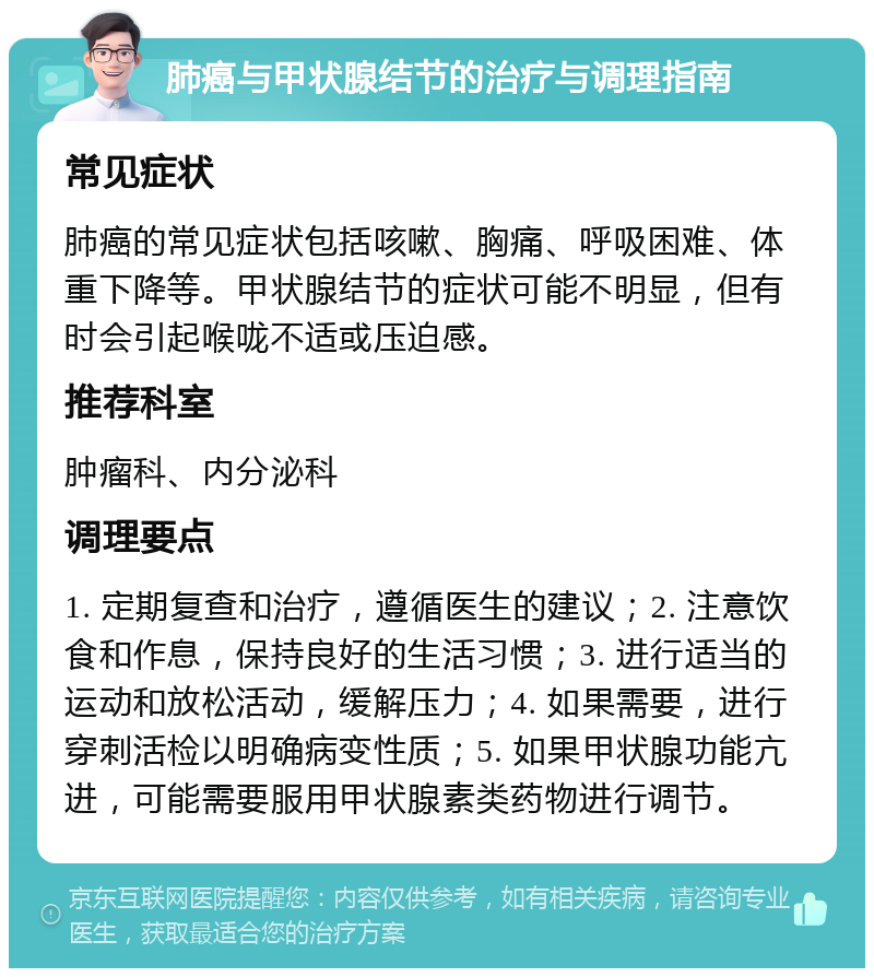 肺癌与甲状腺结节的治疗与调理指南 常见症状 肺癌的常见症状包括咳嗽、胸痛、呼吸困难、体重下降等。甲状腺结节的症状可能不明显，但有时会引起喉咙不适或压迫感。 推荐科室 肿瘤科、内分泌科 调理要点 1. 定期复查和治疗，遵循医生的建议；2. 注意饮食和作息，保持良好的生活习惯；3. 进行适当的运动和放松活动，缓解压力；4. 如果需要，进行穿刺活检以明确病变性质；5. 如果甲状腺功能亢进，可能需要服用甲状腺素类药物进行调节。