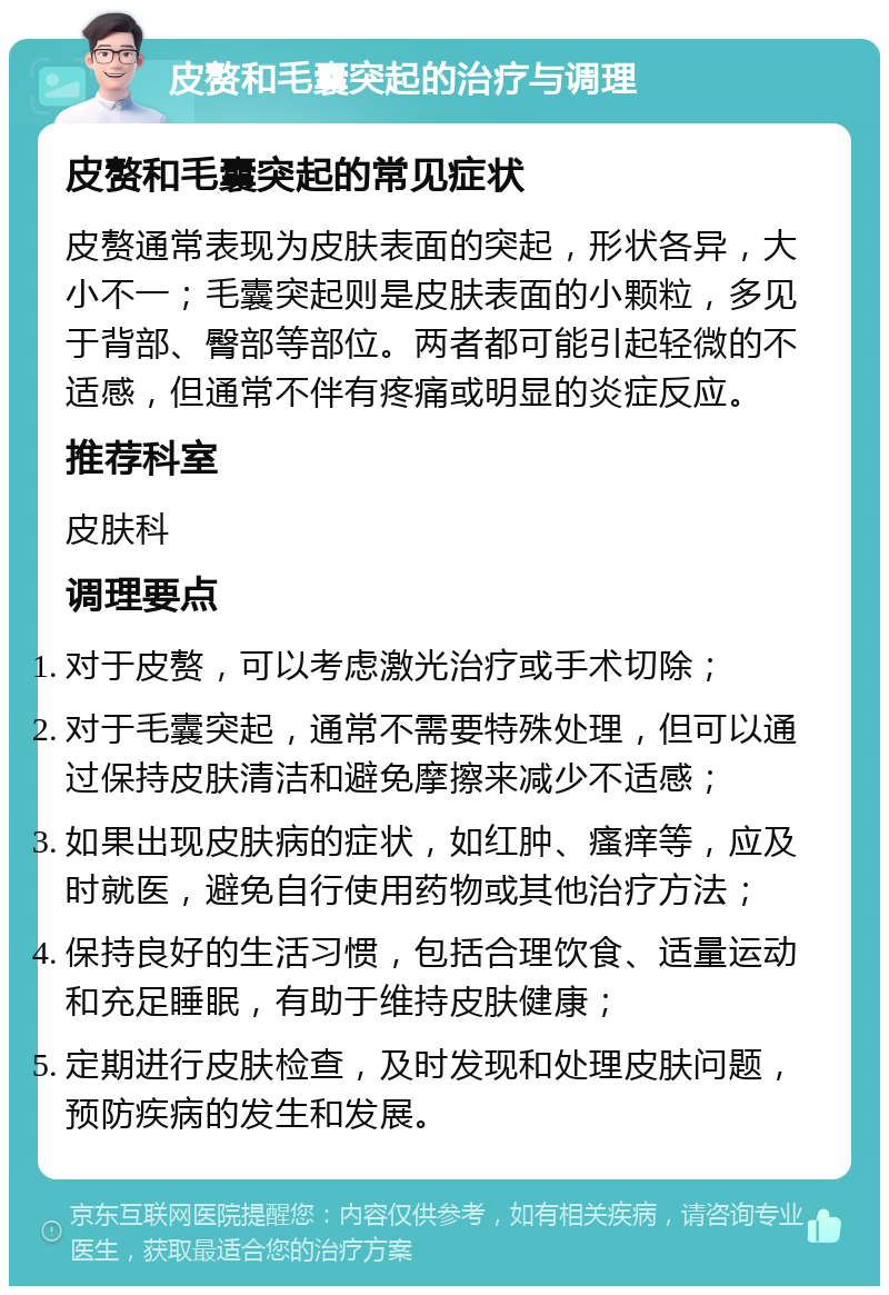 皮赘和毛囊突起的治疗与调理 皮赘和毛囊突起的常见症状 皮赘通常表现为皮肤表面的突起，形状各异，大小不一；毛囊突起则是皮肤表面的小颗粒，多见于背部、臀部等部位。两者都可能引起轻微的不适感，但通常不伴有疼痛或明显的炎症反应。 推荐科室 皮肤科 调理要点 对于皮赘，可以考虑激光治疗或手术切除； 对于毛囊突起，通常不需要特殊处理，但可以通过保持皮肤清洁和避免摩擦来减少不适感； 如果出现皮肤病的症状，如红肿、瘙痒等，应及时就医，避免自行使用药物或其他治疗方法； 保持良好的生活习惯，包括合理饮食、适量运动和充足睡眠，有助于维持皮肤健康； 定期进行皮肤检查，及时发现和处理皮肤问题，预防疾病的发生和发展。