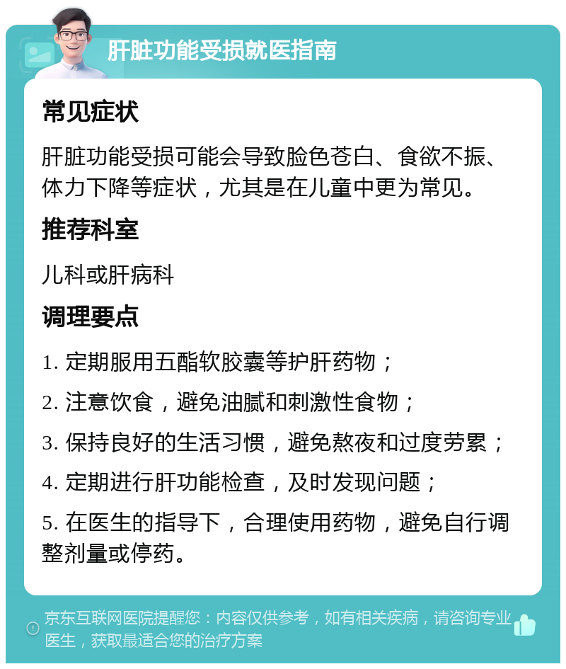 肝脏功能受损就医指南 常见症状 肝脏功能受损可能会导致脸色苍白、食欲不振、体力下降等症状，尤其是在儿童中更为常见。 推荐科室 儿科或肝病科 调理要点 1. 定期服用五酯软胶囊等护肝药物； 2. 注意饮食，避免油腻和刺激性食物； 3. 保持良好的生活习惯，避免熬夜和过度劳累； 4. 定期进行肝功能检查，及时发现问题； 5. 在医生的指导下，合理使用药物，避免自行调整剂量或停药。