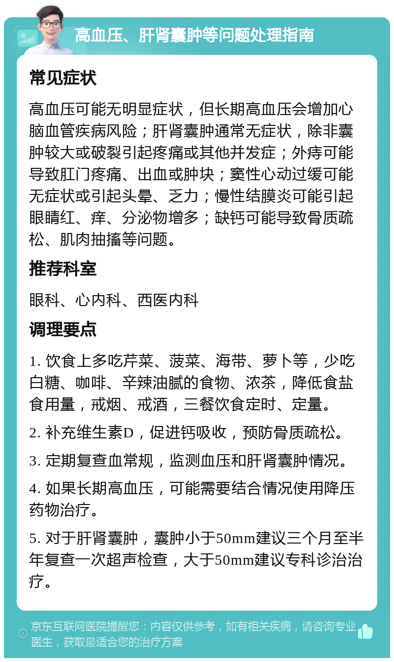 高血压、肝肾囊肿等问题处理指南 常见症状 高血压可能无明显症状，但长期高血压会增加心脑血管疾病风险；肝肾囊肿通常无症状，除非囊肿较大或破裂引起疼痛或其他并发症；外痔可能导致肛门疼痛、出血或肿块；窦性心动过缓可能无症状或引起头晕、乏力；慢性结膜炎可能引起眼睛红、痒、分泌物增多；缺钙可能导致骨质疏松、肌肉抽搐等问题。 推荐科室 眼科、心内科、西医内科 调理要点 1. 饮食上多吃芹菜、菠菜、海带、萝卜等，少吃白糖、咖啡、辛辣油腻的食物、浓茶，降低食盐食用量，戒烟、戒酒，三餐饮食定时、定量。 2. 补充维生素D，促进钙吸收，预防骨质疏松。 3. 定期复查血常规，监测血压和肝肾囊肿情况。 4. 如果长期高血压，可能需要结合情况使用降压药物治疗。 5. 对于肝肾囊肿，囊肿小于50mm建议三个月至半年复查一次超声检查，大于50mm建议专科诊治治疗。