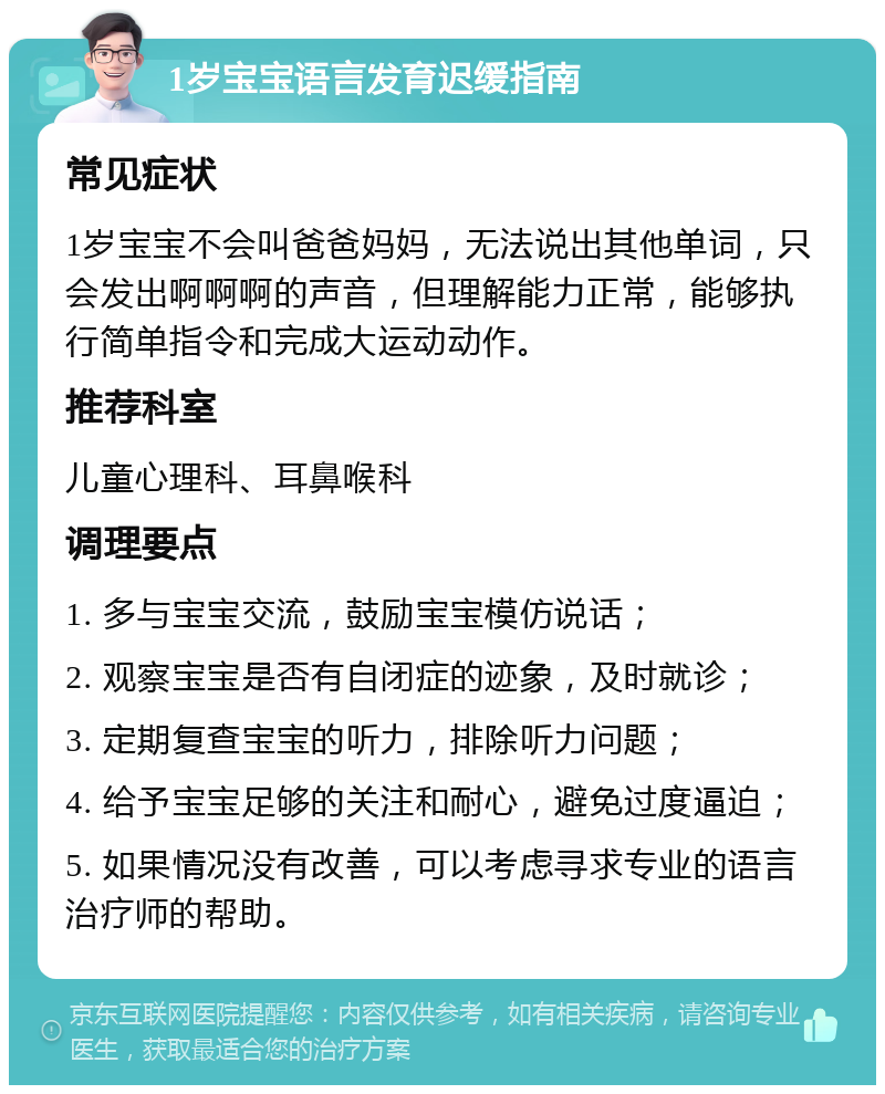 1岁宝宝语言发育迟缓指南 常见症状 1岁宝宝不会叫爸爸妈妈，无法说出其他单词，只会发出啊啊啊的声音，但理解能力正常，能够执行简单指令和完成大运动动作。 推荐科室 儿童心理科、耳鼻喉科 调理要点 1. 多与宝宝交流，鼓励宝宝模仿说话； 2. 观察宝宝是否有自闭症的迹象，及时就诊； 3. 定期复查宝宝的听力，排除听力问题； 4. 给予宝宝足够的关注和耐心，避免过度逼迫； 5. 如果情况没有改善，可以考虑寻求专业的语言治疗师的帮助。