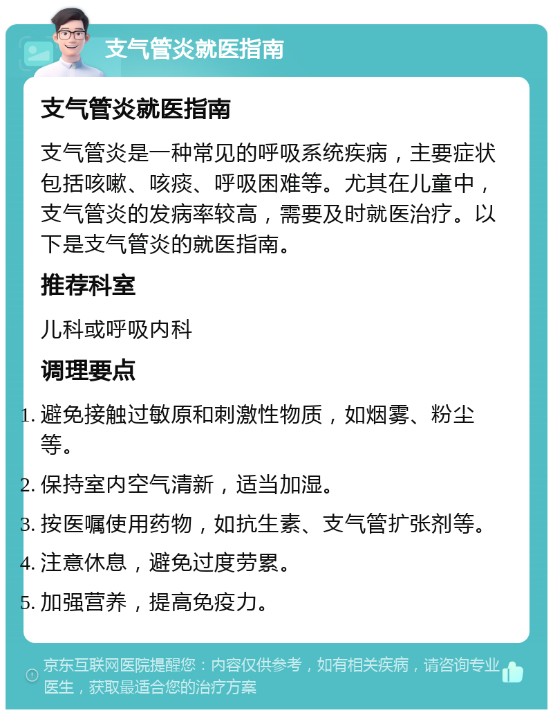 支气管炎就医指南 支气管炎就医指南 支气管炎是一种常见的呼吸系统疾病，主要症状包括咳嗽、咳痰、呼吸困难等。尤其在儿童中，支气管炎的发病率较高，需要及时就医治疗。以下是支气管炎的就医指南。 推荐科室 儿科或呼吸内科 调理要点 避免接触过敏原和刺激性物质，如烟雾、粉尘等。 保持室内空气清新，适当加湿。 按医嘱使用药物，如抗生素、支气管扩张剂等。 注意休息，避免过度劳累。 加强营养，提高免疫力。