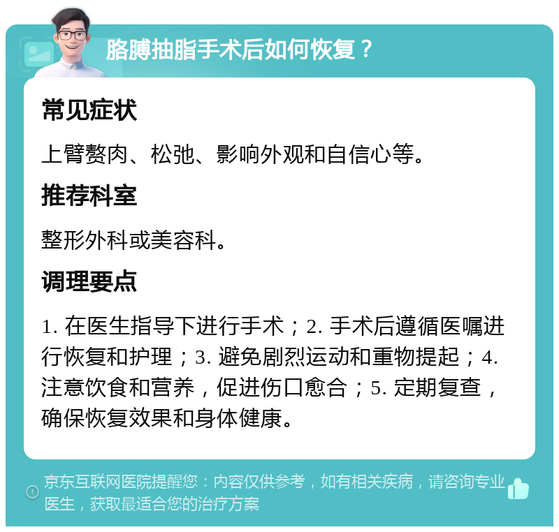 胳膊抽脂手术后如何恢复？ 常见症状 上臂赘肉、松弛、影响外观和自信心等。 推荐科室 整形外科或美容科。 调理要点 1. 在医生指导下进行手术；2. 手术后遵循医嘱进行恢复和护理；3. 避免剧烈运动和重物提起；4. 注意饮食和营养，促进伤口愈合；5. 定期复查，确保恢复效果和身体健康。