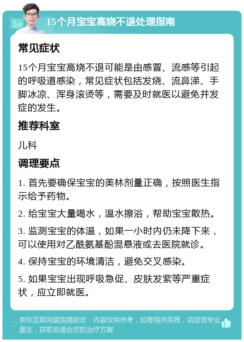 15个月宝宝高烧不退处理指南 常见症状 15个月宝宝高烧不退可能是由感冒、流感等引起的呼吸道感染，常见症状包括发烧、流鼻涕、手脚冰凉、浑身滚烫等，需要及时就医以避免并发症的发生。 推荐科室 儿科 调理要点 1. 首先要确保宝宝的美林剂量正确，按照医生指示给予药物。 2. 给宝宝大量喝水，温水擦浴，帮助宝宝散热。 3. 监测宝宝的体温，如果一小时内仍未降下来，可以使用对乙酰氨基酚混悬液或去医院就诊。 4. 保持宝宝的环境清洁，避免交叉感染。 5. 如果宝宝出现呼吸急促、皮肤发紫等严重症状，应立即就医。