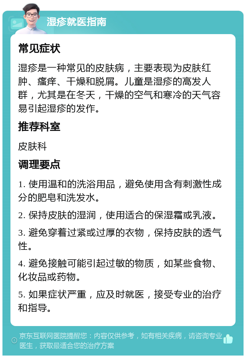 湿疹就医指南 常见症状 湿疹是一种常见的皮肤病，主要表现为皮肤红肿、瘙痒、干燥和脱屑。儿童是湿疹的高发人群，尤其是在冬天，干燥的空气和寒冷的天气容易引起湿疹的发作。 推荐科室 皮肤科 调理要点 1. 使用温和的洗浴用品，避免使用含有刺激性成分的肥皂和洗发水。 2. 保持皮肤的湿润，使用适合的保湿霜或乳液。 3. 避免穿着过紧或过厚的衣物，保持皮肤的透气性。 4. 避免接触可能引起过敏的物质，如某些食物、化妆品或药物。 5. 如果症状严重，应及时就医，接受专业的治疗和指导。