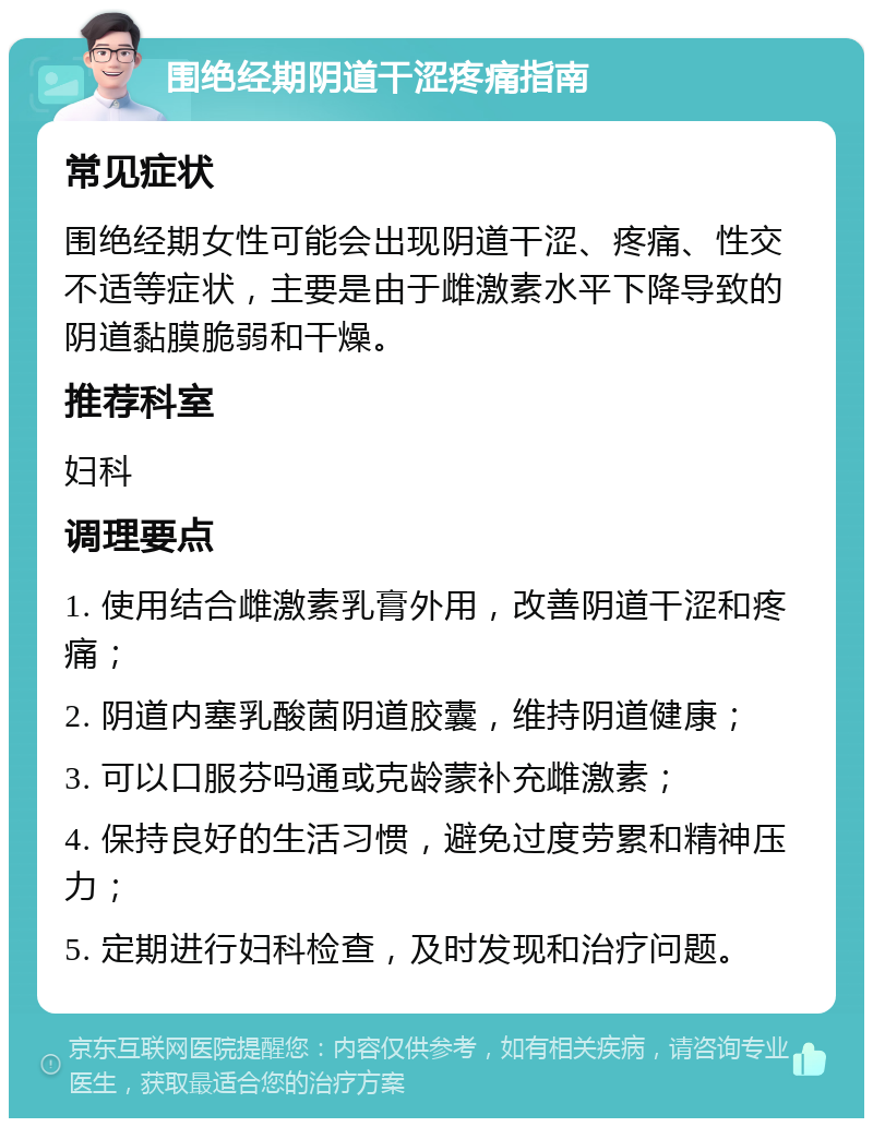 围绝经期阴道干涩疼痛指南 常见症状 围绝经期女性可能会出现阴道干涩、疼痛、性交不适等症状，主要是由于雌激素水平下降导致的阴道黏膜脆弱和干燥。 推荐科室 妇科 调理要点 1. 使用结合雌激素乳膏外用，改善阴道干涩和疼痛； 2. 阴道内塞乳酸菌阴道胶囊，维持阴道健康； 3. 可以口服芬吗通或克龄蒙补充雌激素； 4. 保持良好的生活习惯，避免过度劳累和精神压力； 5. 定期进行妇科检查，及时发现和治疗问题。