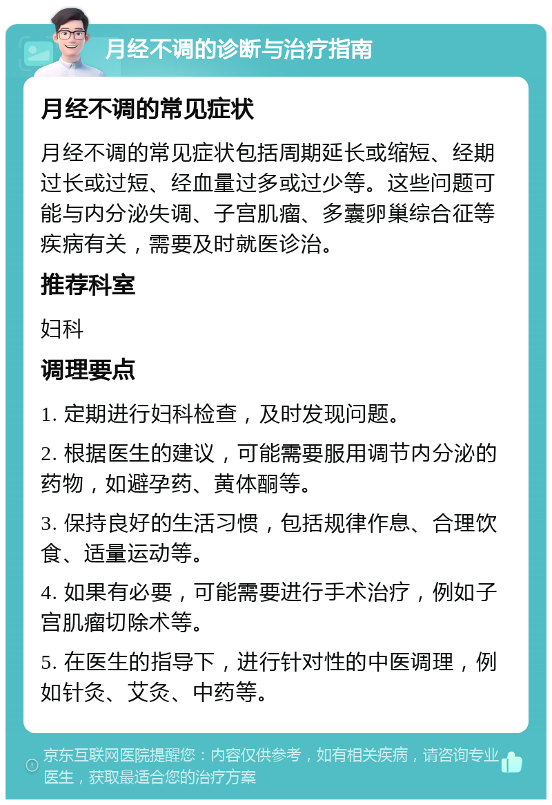 月经不调的诊断与治疗指南 月经不调的常见症状 月经不调的常见症状包括周期延长或缩短、经期过长或过短、经血量过多或过少等。这些问题可能与内分泌失调、子宫肌瘤、多囊卵巢综合征等疾病有关，需要及时就医诊治。 推荐科室 妇科 调理要点 1. 定期进行妇科检查，及时发现问题。 2. 根据医生的建议，可能需要服用调节内分泌的药物，如避孕药、黄体酮等。 3. 保持良好的生活习惯，包括规律作息、合理饮食、适量运动等。 4. 如果有必要，可能需要进行手术治疗，例如子宫肌瘤切除术等。 5. 在医生的指导下，进行针对性的中医调理，例如针灸、艾灸、中药等。