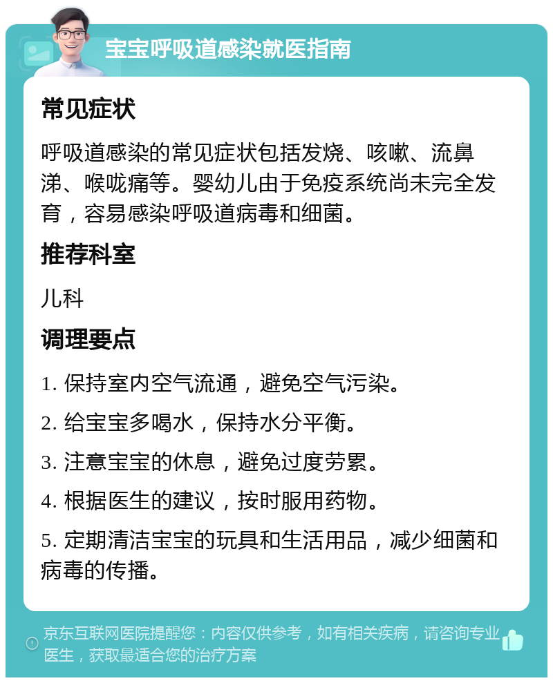 宝宝呼吸道感染就医指南 常见症状 呼吸道感染的常见症状包括发烧、咳嗽、流鼻涕、喉咙痛等。婴幼儿由于免疫系统尚未完全发育，容易感染呼吸道病毒和细菌。 推荐科室 儿科 调理要点 1. 保持室内空气流通，避免空气污染。 2. 给宝宝多喝水，保持水分平衡。 3. 注意宝宝的休息，避免过度劳累。 4. 根据医生的建议，按时服用药物。 5. 定期清洁宝宝的玩具和生活用品，减少细菌和病毒的传播。