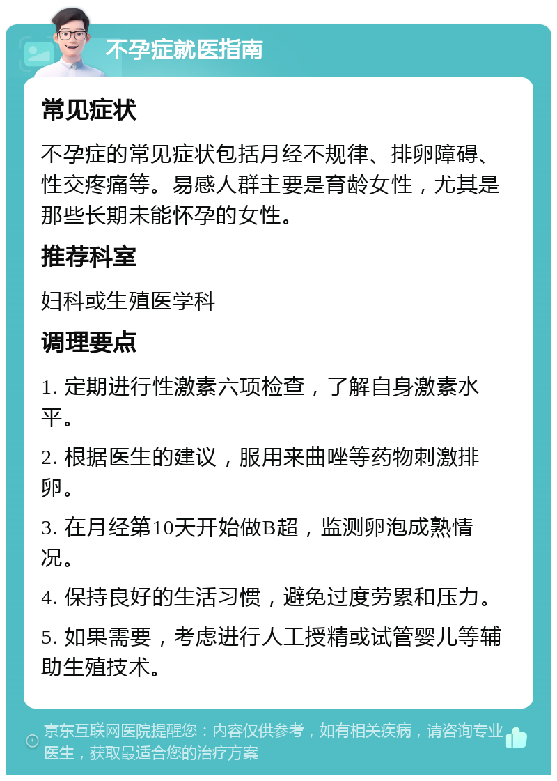 不孕症就医指南 常见症状 不孕症的常见症状包括月经不规律、排卵障碍、性交疼痛等。易感人群主要是育龄女性，尤其是那些长期未能怀孕的女性。 推荐科室 妇科或生殖医学科 调理要点 1. 定期进行性激素六项检查，了解自身激素水平。 2. 根据医生的建议，服用来曲唑等药物刺激排卵。 3. 在月经第10天开始做B超，监测卵泡成熟情况。 4. 保持良好的生活习惯，避免过度劳累和压力。 5. 如果需要，考虑进行人工授精或试管婴儿等辅助生殖技术。