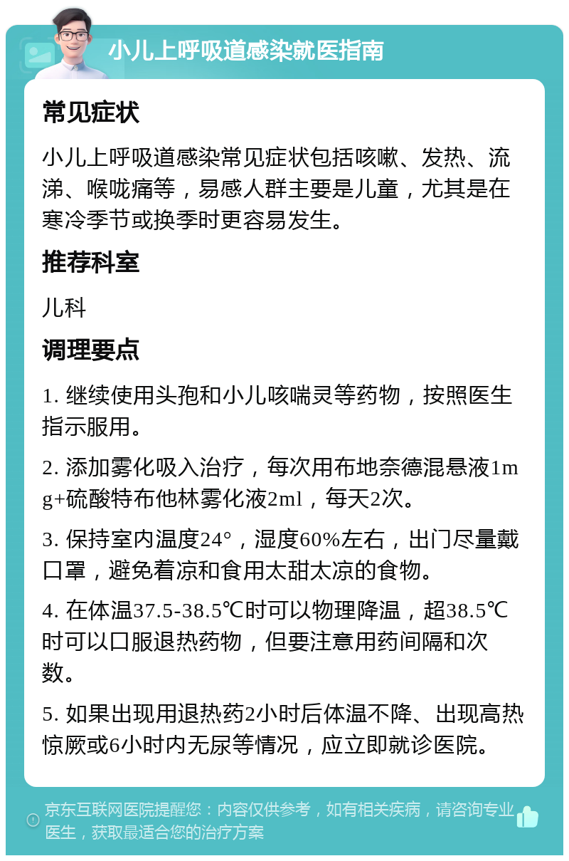 小儿上呼吸道感染就医指南 常见症状 小儿上呼吸道感染常见症状包括咳嗽、发热、流涕、喉咙痛等，易感人群主要是儿童，尤其是在寒冷季节或换季时更容易发生。 推荐科室 儿科 调理要点 1. 继续使用头孢和小儿咳喘灵等药物，按照医生指示服用。 2. 添加雾化吸入治疗，每次用布地奈德混悬液1mg+硫酸特布他林雾化液2ml，每天2次。 3. 保持室内温度24°，湿度60%左右，出门尽量戴口罩，避免着凉和食用太甜太凉的食物。 4. 在体温37.5-38.5℃时可以物理降温，超38.5℃时可以口服退热药物，但要注意用药间隔和次数。 5. 如果出现用退热药2小时后体温不降、出现高热惊厥或6小时内无尿等情况，应立即就诊医院。