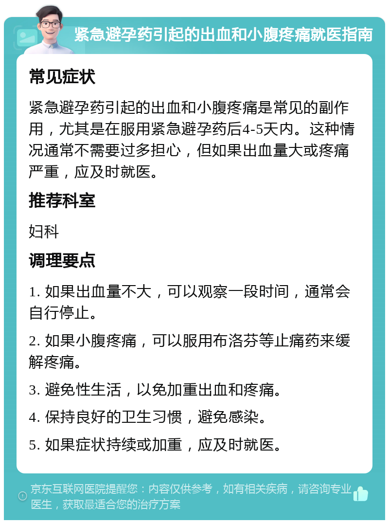 紧急避孕药引起的出血和小腹疼痛就医指南 常见症状 紧急避孕药引起的出血和小腹疼痛是常见的副作用，尤其是在服用紧急避孕药后4-5天内。这种情况通常不需要过多担心，但如果出血量大或疼痛严重，应及时就医。 推荐科室 妇科 调理要点 1. 如果出血量不大，可以观察一段时间，通常会自行停止。 2. 如果小腹疼痛，可以服用布洛芬等止痛药来缓解疼痛。 3. 避免性生活，以免加重出血和疼痛。 4. 保持良好的卫生习惯，避免感染。 5. 如果症状持续或加重，应及时就医。