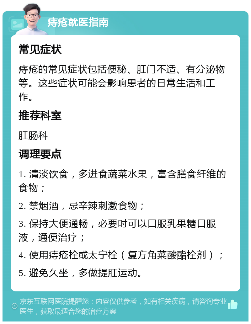 痔疮就医指南 常见症状 痔疮的常见症状包括便秘、肛门不适、有分泌物等。这些症状可能会影响患者的日常生活和工作。 推荐科室 肛肠科 调理要点 1. 清淡饮食，多进食蔬菜水果，富含膳食纤维的食物； 2. 禁烟酒，忌辛辣刺激食物； 3. 保持大便通畅，必要时可以口服乳果糖口服液，通便治疗； 4. 使用痔疮栓或太宁栓（复方角菜酸酯栓剂）； 5. 避免久坐，多做提肛运动。