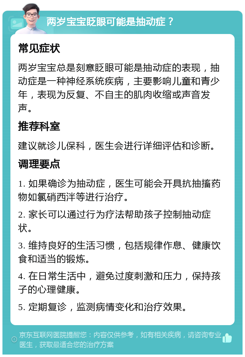 两岁宝宝眨眼可能是抽动症？ 常见症状 两岁宝宝总是刻意眨眼可能是抽动症的表现，抽动症是一种神经系统疾病，主要影响儿童和青少年，表现为反复、不自主的肌肉收缩或声音发声。 推荐科室 建议就诊儿保科，医生会进行详细评估和诊断。 调理要点 1. 如果确诊为抽动症，医生可能会开具抗抽搐药物如氯硝西泮等进行治疗。 2. 家长可以通过行为疗法帮助孩子控制抽动症状。 3. 维持良好的生活习惯，包括规律作息、健康饮食和适当的锻炼。 4. 在日常生活中，避免过度刺激和压力，保持孩子的心理健康。 5. 定期复诊，监测病情变化和治疗效果。