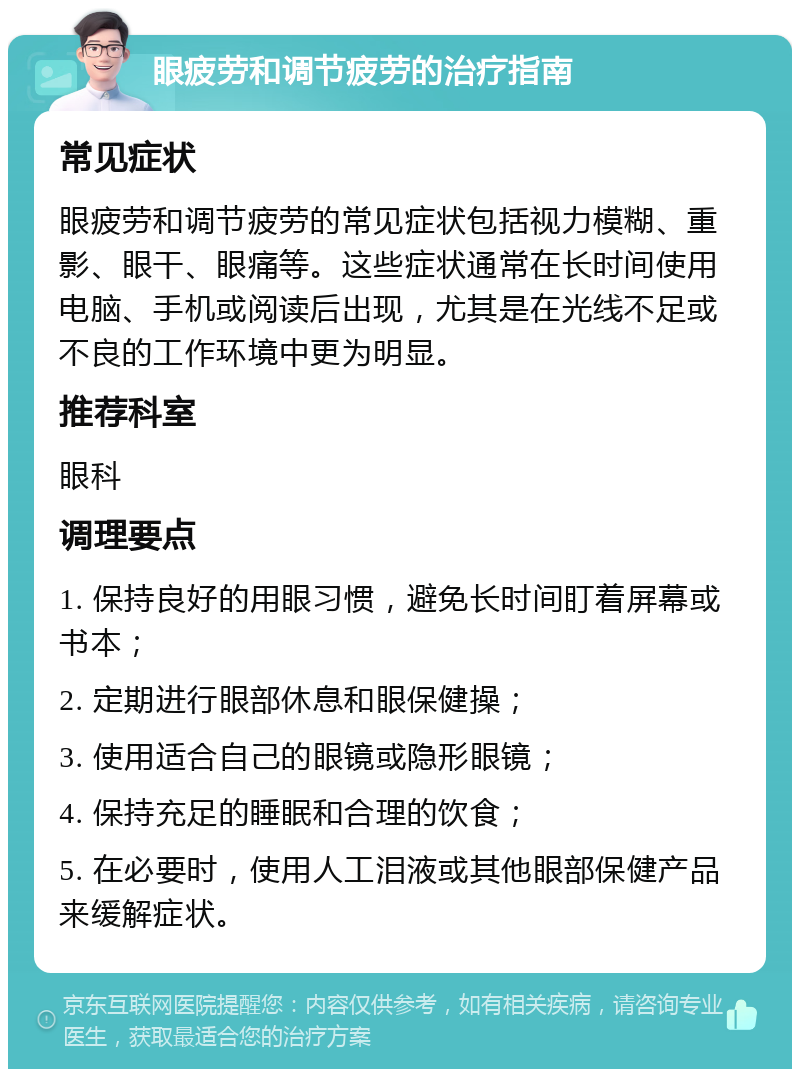 眼疲劳和调节疲劳的治疗指南 常见症状 眼疲劳和调节疲劳的常见症状包括视力模糊、重影、眼干、眼痛等。这些症状通常在长时间使用电脑、手机或阅读后出现，尤其是在光线不足或不良的工作环境中更为明显。 推荐科室 眼科 调理要点 1. 保持良好的用眼习惯，避免长时间盯着屏幕或书本； 2. 定期进行眼部休息和眼保健操； 3. 使用适合自己的眼镜或隐形眼镜； 4. 保持充足的睡眠和合理的饮食； 5. 在必要时，使用人工泪液或其他眼部保健产品来缓解症状。