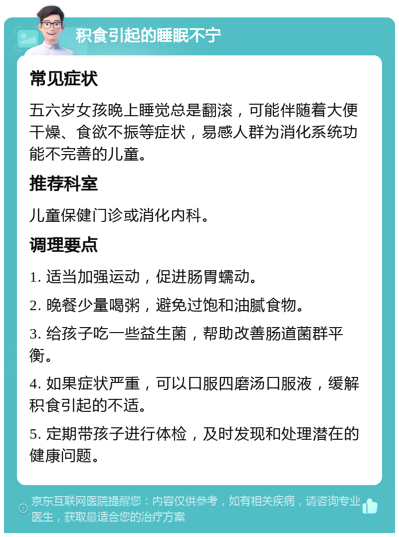 积食引起的睡眠不宁 常见症状 五六岁女孩晚上睡觉总是翻滚，可能伴随着大便干燥、食欲不振等症状，易感人群为消化系统功能不完善的儿童。 推荐科室 儿童保健门诊或消化内科。 调理要点 1. 适当加强运动，促进肠胃蠕动。 2. 晚餐少量喝粥，避免过饱和油腻食物。 3. 给孩子吃一些益生菌，帮助改善肠道菌群平衡。 4. 如果症状严重，可以口服四磨汤口服液，缓解积食引起的不适。 5. 定期带孩子进行体检，及时发现和处理潜在的健康问题。