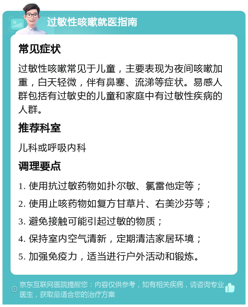 过敏性咳嗽就医指南 常见症状 过敏性咳嗽常见于儿童，主要表现为夜间咳嗽加重，白天轻微，伴有鼻塞、流涕等症状。易感人群包括有过敏史的儿童和家庭中有过敏性疾病的人群。 推荐科室 儿科或呼吸内科 调理要点 1. 使用抗过敏药物如扑尔敏、氯雷他定等； 2. 使用止咳药物如复方甘草片、右美沙芬等； 3. 避免接触可能引起过敏的物质； 4. 保持室内空气清新，定期清洁家居环境； 5. 加强免疫力，适当进行户外活动和锻炼。