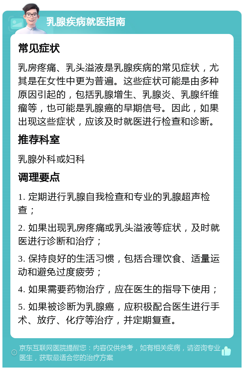 乳腺疾病就医指南 常见症状 乳房疼痛、乳头溢液是乳腺疾病的常见症状，尤其是在女性中更为普遍。这些症状可能是由多种原因引起的，包括乳腺增生、乳腺炎、乳腺纤维瘤等，也可能是乳腺癌的早期信号。因此，如果出现这些症状，应该及时就医进行检查和诊断。 推荐科室 乳腺外科或妇科 调理要点 1. 定期进行乳腺自我检查和专业的乳腺超声检查； 2. 如果出现乳房疼痛或乳头溢液等症状，及时就医进行诊断和治疗； 3. 保持良好的生活习惯，包括合理饮食、适量运动和避免过度疲劳； 4. 如果需要药物治疗，应在医生的指导下使用； 5. 如果被诊断为乳腺癌，应积极配合医生进行手术、放疗、化疗等治疗，并定期复查。