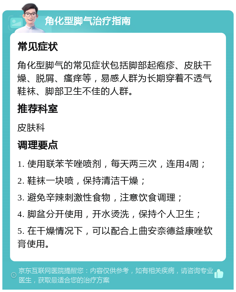 角化型脚气治疗指南 常见症状 角化型脚气的常见症状包括脚部起疱疹、皮肤干燥、脱屑、瘙痒等，易感人群为长期穿着不透气鞋袜、脚部卫生不佳的人群。 推荐科室 皮肤科 调理要点 1. 使用联苯苄唑喷剂，每天两三次，连用4周； 2. 鞋袜一块喷，保持清洁干燥； 3. 避免辛辣刺激性食物，注意饮食调理； 4. 脚盆分开使用，开水烫洗，保持个人卫生； 5. 在干燥情况下，可以配合上曲安奈德益康唑软膏使用。