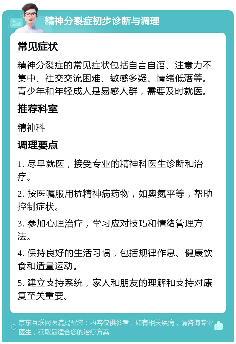 精神分裂症初步诊断与调理 常见症状 精神分裂症的常见症状包括自言自语、注意力不集中、社交交流困难、敏感多疑、情绪低落等。青少年和年轻成人是易感人群，需要及时就医。 推荐科室 精神科 调理要点 1. 尽早就医，接受专业的精神科医生诊断和治疗。 2. 按医嘱服用抗精神病药物，如奥氮平等，帮助控制症状。 3. 参加心理治疗，学习应对技巧和情绪管理方法。 4. 保持良好的生活习惯，包括规律作息、健康饮食和适量运动。 5. 建立支持系统，家人和朋友的理解和支持对康复至关重要。