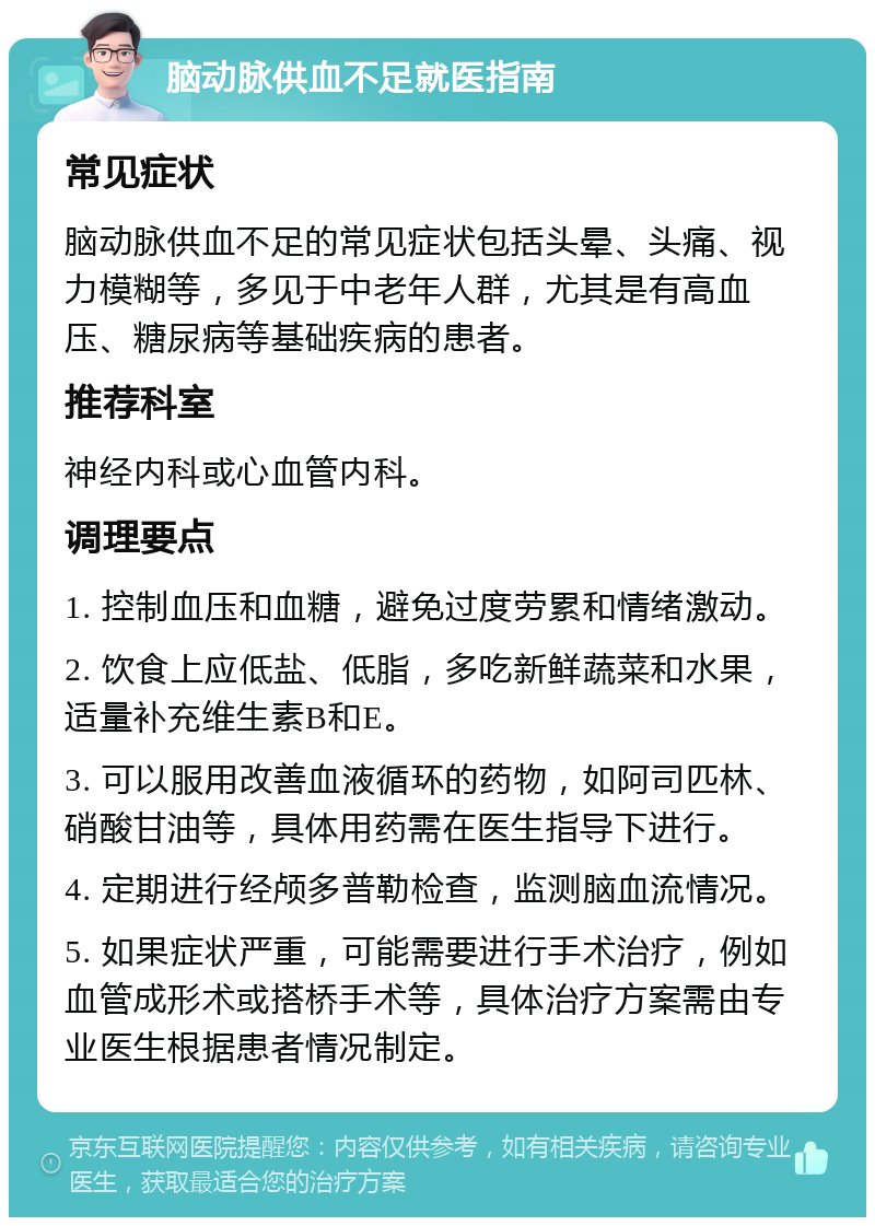 脑动脉供血不足就医指南 常见症状 脑动脉供血不足的常见症状包括头晕、头痛、视力模糊等，多见于中老年人群，尤其是有高血压、糖尿病等基础疾病的患者。 推荐科室 神经内科或心血管内科。 调理要点 1. 控制血压和血糖，避免过度劳累和情绪激动。 2. 饮食上应低盐、低脂，多吃新鲜蔬菜和水果，适量补充维生素B和E。 3. 可以服用改善血液循环的药物，如阿司匹林、硝酸甘油等，具体用药需在医生指导下进行。 4. 定期进行经颅多普勒检查，监测脑血流情况。 5. 如果症状严重，可能需要进行手术治疗，例如血管成形术或搭桥手术等，具体治疗方案需由专业医生根据患者情况制定。