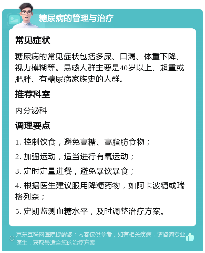 糖尿病的管理与治疗 常见症状 糖尿病的常见症状包括多尿、口渴、体重下降、视力模糊等。易感人群主要是40岁以上、超重或肥胖、有糖尿病家族史的人群。 推荐科室 内分泌科 调理要点 1. 控制饮食，避免高糖、高脂肪食物； 2. 加强运动，适当进行有氧运动； 3. 定时定量进餐，避免暴饮暴食； 4. 根据医生建议服用降糖药物，如阿卡波糖或瑞格列奈； 5. 定期监测血糖水平，及时调整治疗方案。