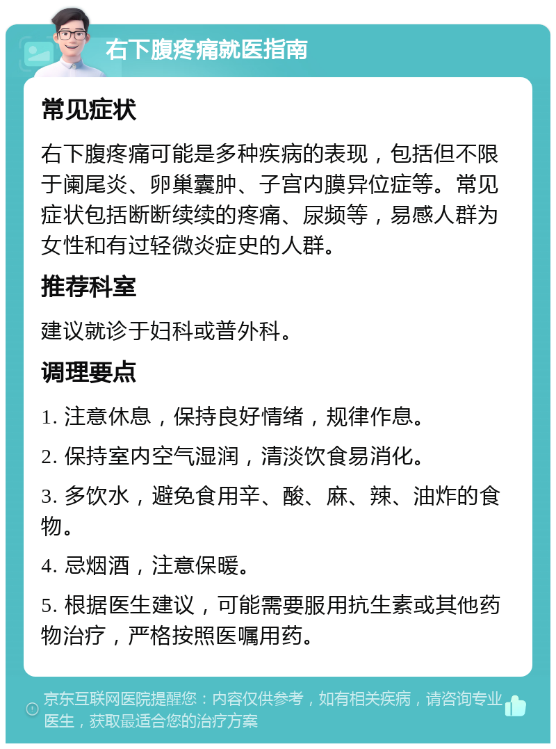 右下腹疼痛就医指南 常见症状 右下腹疼痛可能是多种疾病的表现，包括但不限于阑尾炎、卵巢囊肿、子宫内膜异位症等。常见症状包括断断续续的疼痛、尿频等，易感人群为女性和有过轻微炎症史的人群。 推荐科室 建议就诊于妇科或普外科。 调理要点 1. 注意休息，保持良好情绪，规律作息。 2. 保持室内空气湿润，清淡饮食易消化。 3. 多饮水，避免食用辛、酸、麻、辣、油炸的食物。 4. 忌烟酒，注意保暖。 5. 根据医生建议，可能需要服用抗生素或其他药物治疗，严格按照医嘱用药。