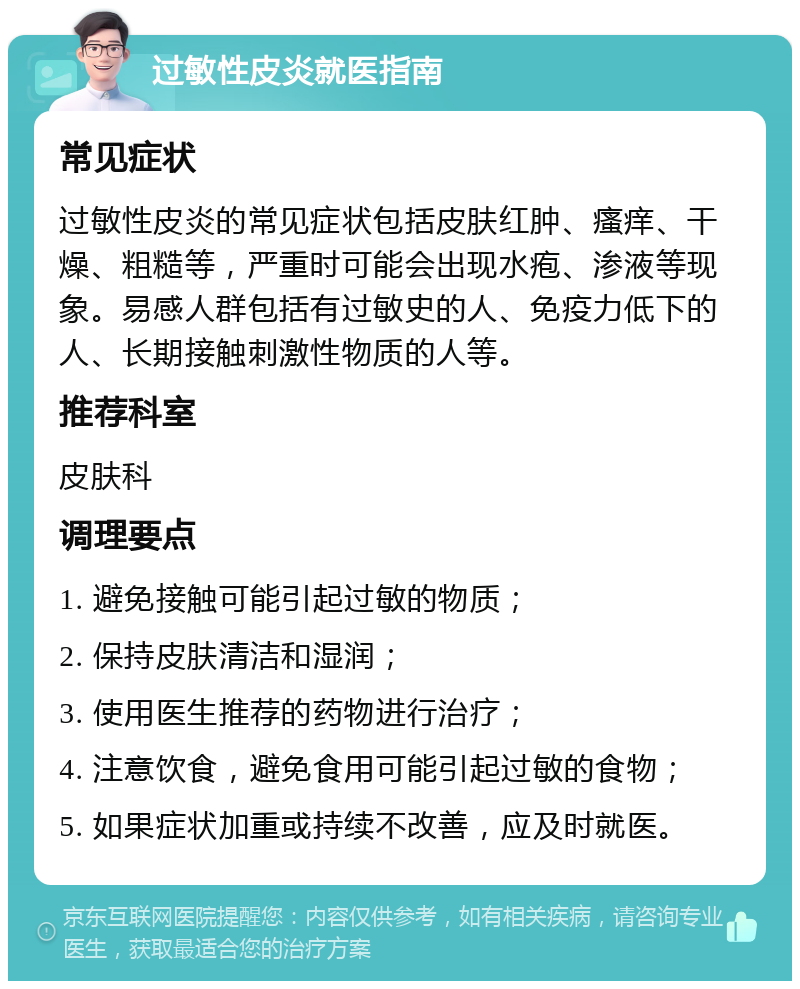 过敏性皮炎就医指南 常见症状 过敏性皮炎的常见症状包括皮肤红肿、瘙痒、干燥、粗糙等，严重时可能会出现水疱、渗液等现象。易感人群包括有过敏史的人、免疫力低下的人、长期接触刺激性物质的人等。 推荐科室 皮肤科 调理要点 1. 避免接触可能引起过敏的物质； 2. 保持皮肤清洁和湿润； 3. 使用医生推荐的药物进行治疗； 4. 注意饮食，避免食用可能引起过敏的食物； 5. 如果症状加重或持续不改善，应及时就医。