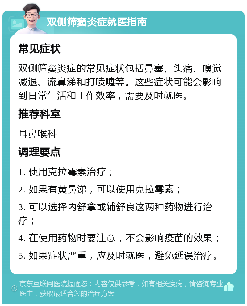 双侧筛窦炎症就医指南 常见症状 双侧筛窦炎症的常见症状包括鼻塞、头痛、嗅觉减退、流鼻涕和打喷嚏等。这些症状可能会影响到日常生活和工作效率，需要及时就医。 推荐科室 耳鼻喉科 调理要点 1. 使用克拉霉素治疗； 2. 如果有黄鼻涕，可以使用克拉霉素； 3. 可以选择内舒拿或辅舒良这两种药物进行治疗； 4. 在使用药物时要注意，不会影响疫苗的效果； 5. 如果症状严重，应及时就医，避免延误治疗。