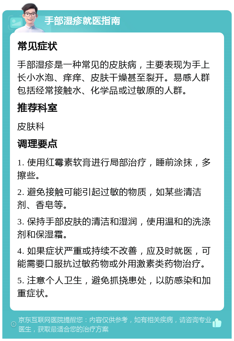 手部湿疹就医指南 常见症状 手部湿疹是一种常见的皮肤病，主要表现为手上长小水泡、痒痒、皮肤干燥甚至裂开。易感人群包括经常接触水、化学品或过敏原的人群。 推荐科室 皮肤科 调理要点 1. 使用红霉素软膏进行局部治疗，睡前涂抹，多擦些。 2. 避免接触可能引起过敏的物质，如某些清洁剂、香皂等。 3. 保持手部皮肤的清洁和湿润，使用温和的洗涤剂和保湿霜。 4. 如果症状严重或持续不改善，应及时就医，可能需要口服抗过敏药物或外用激素类药物治疗。 5. 注意个人卫生，避免抓挠患处，以防感染和加重症状。