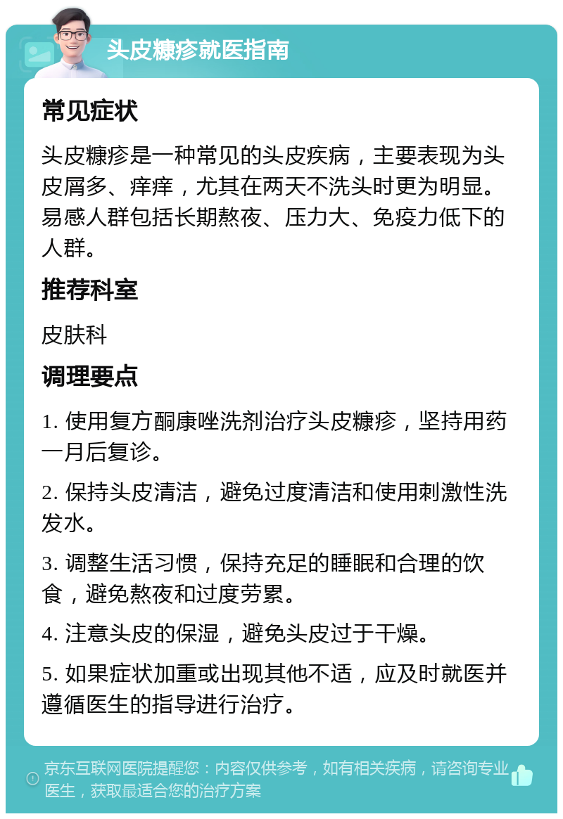 头皮糠疹就医指南 常见症状 头皮糠疹是一种常见的头皮疾病，主要表现为头皮屑多、痒痒，尤其在两天不洗头时更为明显。易感人群包括长期熬夜、压力大、免疫力低下的人群。 推荐科室 皮肤科 调理要点 1. 使用复方酮康唑洗剂治疗头皮糠疹，坚持用药一月后复诊。 2. 保持头皮清洁，避免过度清洁和使用刺激性洗发水。 3. 调整生活习惯，保持充足的睡眠和合理的饮食，避免熬夜和过度劳累。 4. 注意头皮的保湿，避免头皮过于干燥。 5. 如果症状加重或出现其他不适，应及时就医并遵循医生的指导进行治疗。