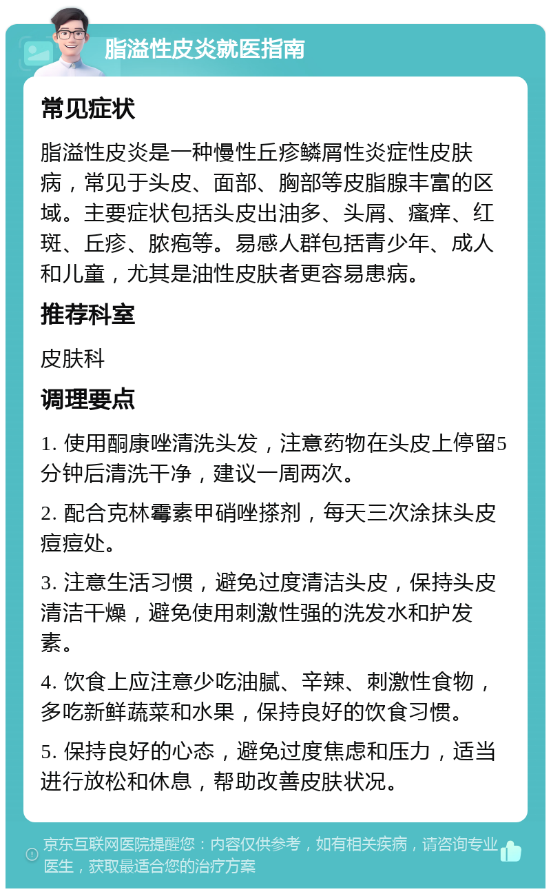 脂溢性皮炎就医指南 常见症状 脂溢性皮炎是一种慢性丘疹鳞屑性炎症性皮肤病，常见于头皮、面部、胸部等皮脂腺丰富的区域。主要症状包括头皮出油多、头屑、瘙痒、红斑、丘疹、脓疱等。易感人群包括青少年、成人和儿童，尤其是油性皮肤者更容易患病。 推荐科室 皮肤科 调理要点 1. 使用酮康唑清洗头发，注意药物在头皮上停留5分钟后清洗干净，建议一周两次。 2. 配合克林霉素甲硝唑搽剂，每天三次涂抹头皮痘痘处。 3. 注意生活习惯，避免过度清洁头皮，保持头皮清洁干燥，避免使用刺激性强的洗发水和护发素。 4. 饮食上应注意少吃油腻、辛辣、刺激性食物，多吃新鲜蔬菜和水果，保持良好的饮食习惯。 5. 保持良好的心态，避免过度焦虑和压力，适当进行放松和休息，帮助改善皮肤状况。