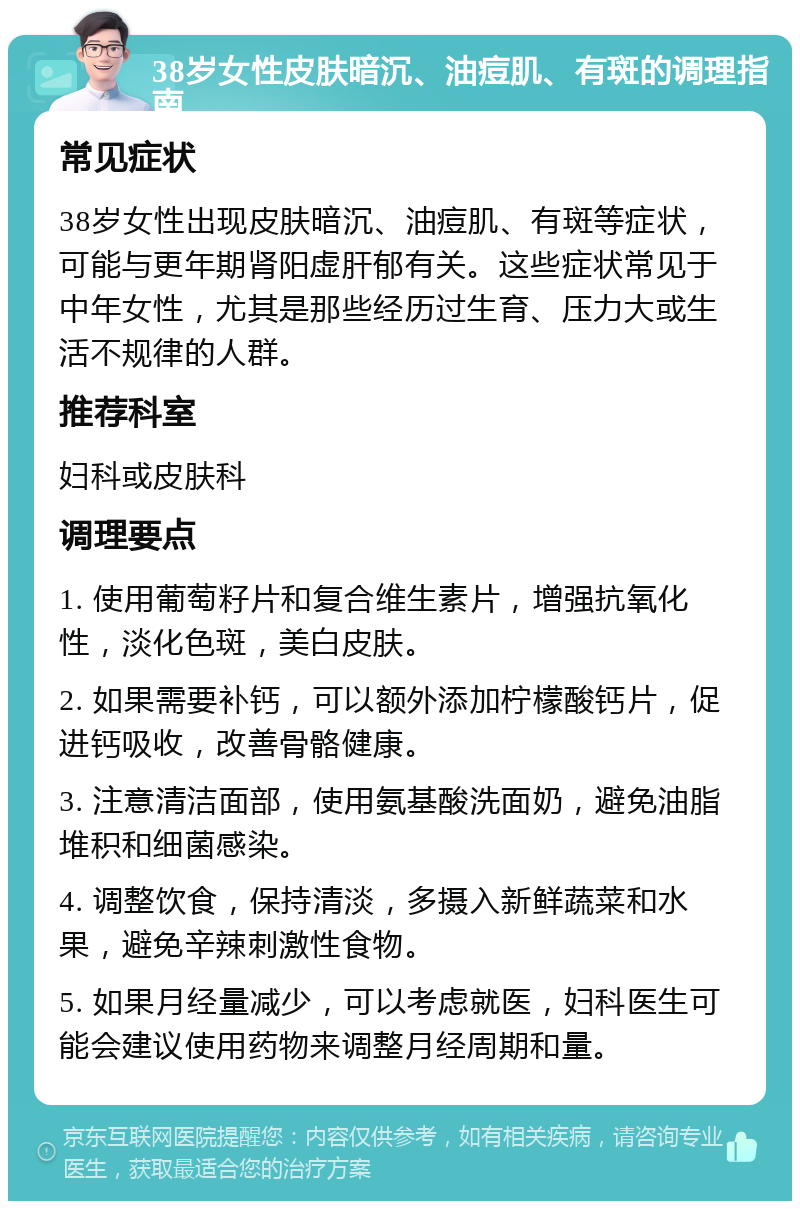 38岁女性皮肤暗沉、油痘肌、有斑的调理指南 常见症状 38岁女性出现皮肤暗沉、油痘肌、有斑等症状，可能与更年期肾阳虚肝郁有关。这些症状常见于中年女性，尤其是那些经历过生育、压力大或生活不规律的人群。 推荐科室 妇科或皮肤科 调理要点 1. 使用葡萄籽片和复合维生素片，增强抗氧化性，淡化色斑，美白皮肤。 2. 如果需要补钙，可以额外添加柠檬酸钙片，促进钙吸收，改善骨骼健康。 3. 注意清洁面部，使用氨基酸洗面奶，避免油脂堆积和细菌感染。 4. 调整饮食，保持清淡，多摄入新鲜蔬菜和水果，避免辛辣刺激性食物。 5. 如果月经量减少，可以考虑就医，妇科医生可能会建议使用药物来调整月经周期和量。