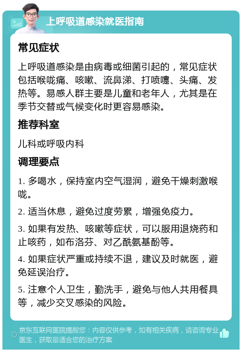 上呼吸道感染就医指南 常见症状 上呼吸道感染是由病毒或细菌引起的，常见症状包括喉咙痛、咳嗽、流鼻涕、打喷嚏、头痛、发热等。易感人群主要是儿童和老年人，尤其是在季节交替或气候变化时更容易感染。 推荐科室 儿科或呼吸内科 调理要点 1. 多喝水，保持室内空气湿润，避免干燥刺激喉咙。 2. 适当休息，避免过度劳累，增强免疫力。 3. 如果有发热、咳嗽等症状，可以服用退烧药和止咳药，如布洛芬、对乙酰氨基酚等。 4. 如果症状严重或持续不退，建议及时就医，避免延误治疗。 5. 注意个人卫生，勤洗手，避免与他人共用餐具等，减少交叉感染的风险。