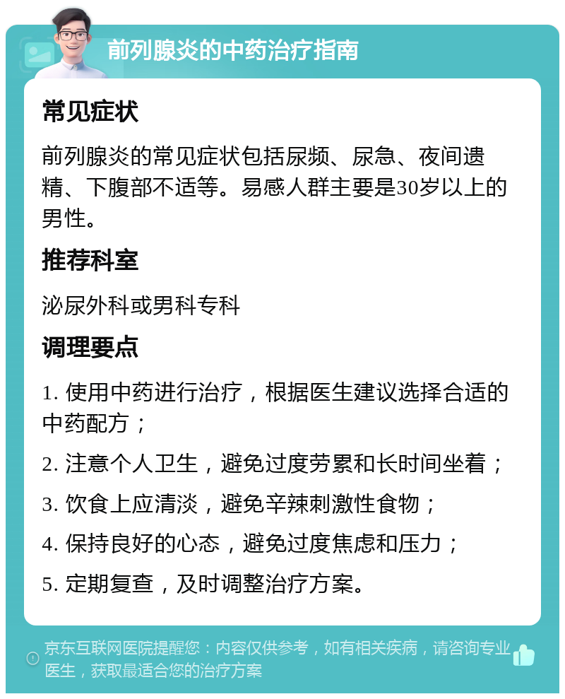 前列腺炎的中药治疗指南 常见症状 前列腺炎的常见症状包括尿频、尿急、夜间遗精、下腹部不适等。易感人群主要是30岁以上的男性。 推荐科室 泌尿外科或男科专科 调理要点 1. 使用中药进行治疗，根据医生建议选择合适的中药配方； 2. 注意个人卫生，避免过度劳累和长时间坐着； 3. 饮食上应清淡，避免辛辣刺激性食物； 4. 保持良好的心态，避免过度焦虑和压力； 5. 定期复查，及时调整治疗方案。