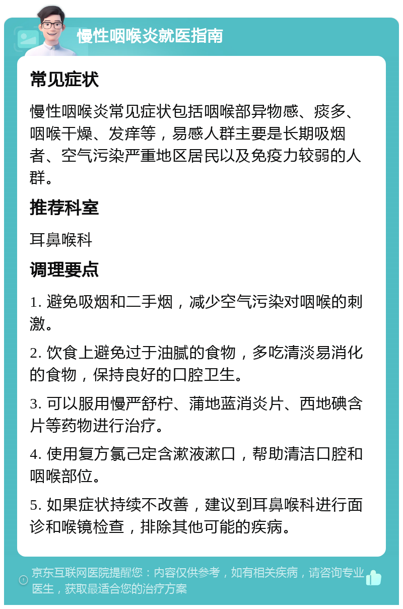 慢性咽喉炎就医指南 常见症状 慢性咽喉炎常见症状包括咽喉部异物感、痰多、咽喉干燥、发痒等，易感人群主要是长期吸烟者、空气污染严重地区居民以及免疫力较弱的人群。 推荐科室 耳鼻喉科 调理要点 1. 避免吸烟和二手烟，减少空气污染对咽喉的刺激。 2. 饮食上避免过于油腻的食物，多吃清淡易消化的食物，保持良好的口腔卫生。 3. 可以服用慢严舒柠、蒲地蓝消炎片、西地碘含片等药物进行治疗。 4. 使用复方氯己定含漱液漱口，帮助清洁口腔和咽喉部位。 5. 如果症状持续不改善，建议到耳鼻喉科进行面诊和喉镜检查，排除其他可能的疾病。