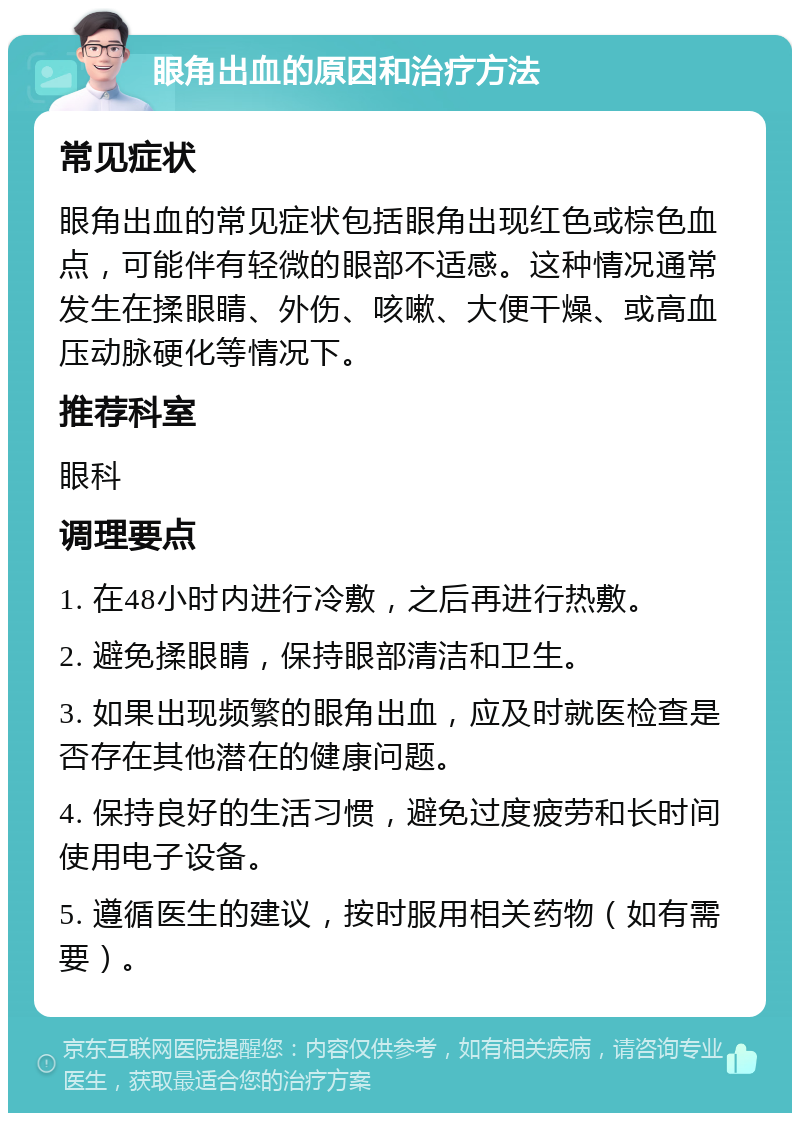 眼角出血的原因和治疗方法 常见症状 眼角出血的常见症状包括眼角出现红色或棕色血点，可能伴有轻微的眼部不适感。这种情况通常发生在揉眼睛、外伤、咳嗽、大便干燥、或高血压动脉硬化等情况下。 推荐科室 眼科 调理要点 1. 在48小时内进行冷敷，之后再进行热敷。 2. 避免揉眼睛，保持眼部清洁和卫生。 3. 如果出现频繁的眼角出血，应及时就医检查是否存在其他潜在的健康问题。 4. 保持良好的生活习惯，避免过度疲劳和长时间使用电子设备。 5. 遵循医生的建议，按时服用相关药物（如有需要）。