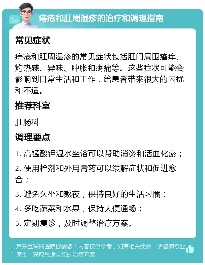 痔疮和肛周湿疹的治疗和调理指南 常见症状 痔疮和肛周湿疹的常见症状包括肛门周围瘙痒、灼热感、异味、肿胀和疼痛等。这些症状可能会影响到日常生活和工作，给患者带来很大的困扰和不适。 推荐科室 肛肠科 调理要点 1. 高锰酸钾温水坐浴可以帮助消炎和活血化瘀； 2. 使用栓剂和外用膏药可以缓解症状和促进愈合； 3. 避免久坐和熬夜，保持良好的生活习惯； 4. 多吃蔬菜和水果，保持大便通畅； 5. 定期复诊，及时调整治疗方案。