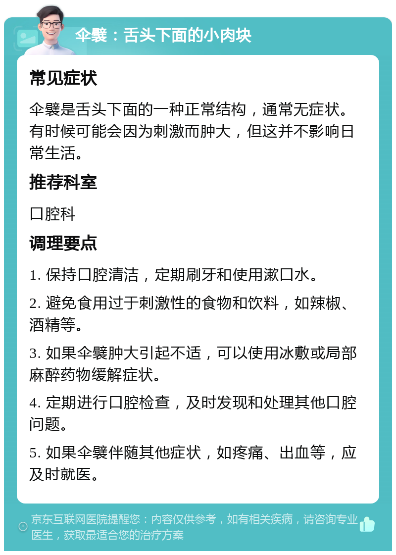 伞襞：舌头下面的小肉块 常见症状 伞襞是舌头下面的一种正常结构，通常无症状。有时候可能会因为刺激而肿大，但这并不影响日常生活。 推荐科室 口腔科 调理要点 1. 保持口腔清洁，定期刷牙和使用漱口水。 2. 避免食用过于刺激性的食物和饮料，如辣椒、酒精等。 3. 如果伞襞肿大引起不适，可以使用冰敷或局部麻醉药物缓解症状。 4. 定期进行口腔检查，及时发现和处理其他口腔问题。 5. 如果伞襞伴随其他症状，如疼痛、出血等，应及时就医。